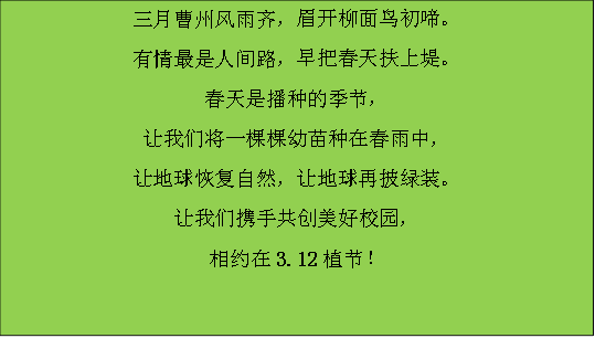 三月曹州风雨齐，眉开柳面鸟初啼。有情最是人间路，早把春天扶上堤。春天是播种的季节，让我们将一棵棵幼苗种在春雨中，让地球恢复自然，让地球再披绿装。让我们携手共创美好校园，相约在3.12植节！