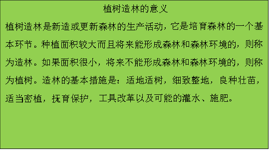 植树造林的意义 植树造林是新造或更新森林的生产活动，它是培育森林的一个基本环节。种植面积较大而且将来能形成森林和森林环境的，则称为造林。如果面积很小，将来不能形成森林和森林环境的，则称为植树。造林的基本措施是：适地适树，细致整地，良种壮苗，适当密植，抚育保护，工具改革以及可能的灌水、施肥。